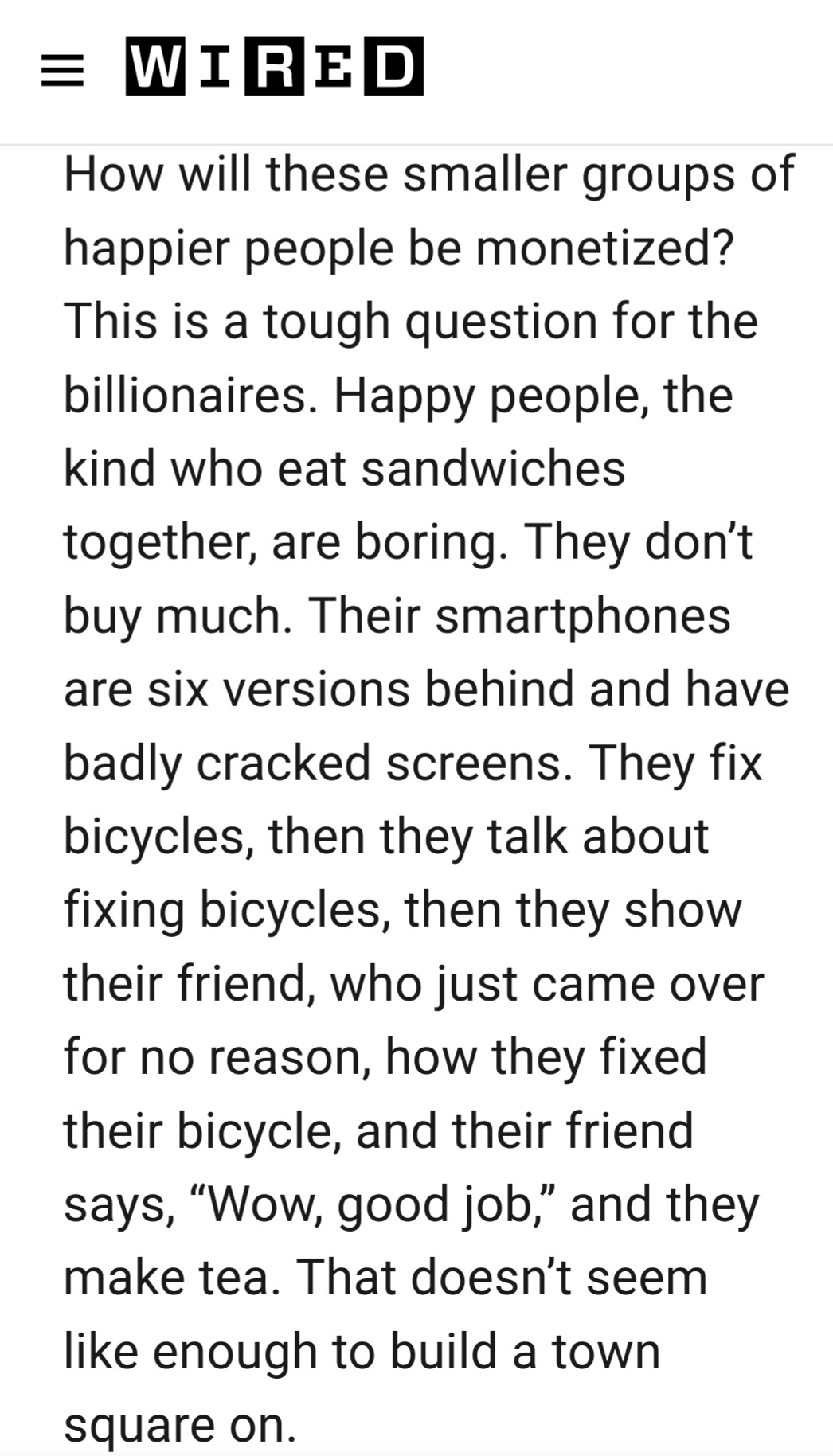 WIRED: How will these small groups of happier people be monetized? This is a tough question for the billionaires. Happy people, the kind who eat sandwiches together, are boring. They don't buy much. Their smartphones are six versions behind and have badly cracked screens. They fix bicycles, then they talk about bicycles, then they show their friend, who just came over for no reason, how they fixed their bicycle, and the friend says, "Wow, good job." Then they make tea. That doesn't seem like enough to build a town square on.
